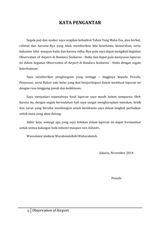 KATA PENGANTAR 
Segala puji dan syukur saya ucapkan kehadirat Tuhan Yang Maha Esa, atas berkat, 
rahmat dan karunia-Nya yang telah memberikan kita kesehatan, kemurahan, serta 
kekuatan lahir maupun batin dan karena ridha-Nya pula saya dapat mengikuti kegiatan 
Observation of Airport di Bandara Soekarno - Hatta dan dapat pula menyusun laporan 
ini dalam kegiatan Observation of Airport di Bandara Soekarno - Hatta dengan segala 
keterbatasan. 
Saya memberikan penghargaan yang setinggi – tingginya kepada Penulis, 
Penyusun, serta Rekan satu kelas yang ikut berpartisipasi dalam membuat laporan ini 
dengan rasa tanggung jawab dan keikhlasan. 
Saya menyadari sepenuhnya hasil laporan saya masih belum sempurna. Oleh 
karena itu, dengan segala kerendahan hati saya sangat mengharapkan masukan, kritik 
dan saran yang bersifat membangun untuk membantu saya dalam langkah perbaikan 
untuk masa yang akan datang. 
Akhir kata, semoga apa yang saya tuliskan dalam laporan ini dapat bermanfaat 
untuk semua kalangan baik industri maupun non industri. 
Wassalamu’alaikum Warahmatullahi Wabarakatuh. 
ii Observation of Airport 
Jakarta, November 2014 
Penulis 
 