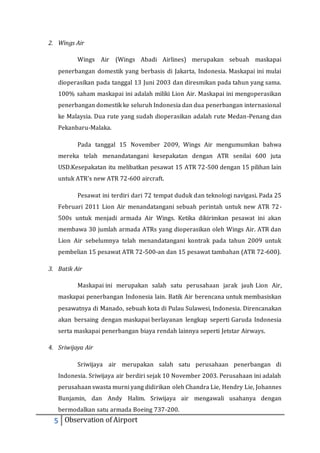 2. Wings Air 
Wings Air (Wings Abadi Airlines) merupakan sebuah maskapai 
penerbangan domestik yang berbasis di Jakarta, Indonesia. Maskapai ini mulai 
dioperasikan pada tanggal 13 Juni 2003 dan diresmikan pada tahun yang sama. 
100% saham maskapai ini adalah miliki Lion Air. Maskapai ini mengoperasikan 
penerbangan domestik ke seluruh Indonesia dan dua penerbangan internasional 
ke Malaysia. Dua rute yang sudah dioperasikan adalah rute Medan-Penang dan 
Pekanbaru-Malaka. 
Pada tanggal 15 November 2009, Wings Air mengumumkan bahwa 
mereka telah menandatangani kesepakatan dengan ATR senilai 600 juta 
USD.Kesepakatan itu melibatkan pesawat 15 ATR 72-500 dengan 15 pilihan lain 
untuk ATR's new ATR 72-600 aircraft. 
Pesawat ini terdiri dari 72 tempat duduk dan teknologi navigasi. Pada 25 
Februari 2011 Lion Air menandatangani sebuah perintah untuk new ATR 72- 
500s untuk menjadi armada Air Wings. Ketika dikirimkan pesawat ini akan 
membawa 30 jumlah armada ATRs yang dioperasikan oleh Wings Air. ATR dan 
Lion Air sebelumnya telah menandatangani kontrak pada tahun 2009 untuk 
pembelian 15 pesawat ATR 72-500-an dan 15 pesawat tambahan (ATR 72-600). 
3. Batik Air 
Maskapai ini merupakan salah satu perusahaan jarak jauh Lion Air, 
maskapai penerbangan Indonesia lain. Batik Air berencana untuk membasiskan 
pesawatnya di Manado, sebuah kota di Pulau Sulawesi, Indonesia. Direncanakan 
akan bersaing dengan maskapai berlayanan lengkap seperti Garuda Indonesia 
serta maskapai penerbangan biaya rendah lainnya seperti Jetstar Airways. 
4. Sriwijaya Air 
Sriwijaya air merupakan salah satu perusahaan penerbangan di 
Indonesia. Sriwijaya air berdiri sejak 10 November 2003. Perusahaan ini adalah 
perusahaan swasta murni yang didirikan oleh Chandra Lie, Hendry Lie, Johannes 
Bunjamin, dan Andy Halim. Sriwijaya air mengawali usahanya dengan 
bermodalkan satu armada Boeing 737-200. 
5 Observation of Airport 
 