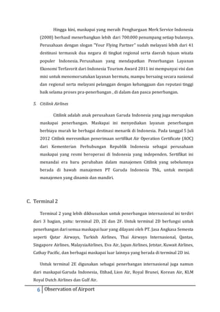 Hingga kini, maskapai yang meraih Penghargaan Merk Service Indonesia 
(2008) berhasil menerbangkan lebih dari 700.000 penumpang setiap bulannya. 
Perusahaan dengan slogan "Your Flying Partner" sudah melayani lebih dari 41 
destinasi termasuk dua negara di tingkat regional serta daerah tujuan wisata 
populer Indonesia. Perusahaan yang mendapatkan Penerbangan Layanan 
Ekonomi Terfavorit dari Indonesia Tourism Award 2011 ini mempunyai visi dan 
misi untuk menomorsatukan layanan bermutu, mampu bersaing secara nasional 
dan regional serta melayani pelanggan dengan kebanggaan dan reputasi tinggi 
baik selama proses pra-penerbangan , di dalam dan pasca penerbangan. 
5. Citilink Airlines 
Citilink adalah anak perusahaan Garuda Indonesia yang juga merupakan 
maskapai penerbangan. Maskapai ini menyediakan layanan penerbangan 
berbiaya murah ke berbagai destinasi menarik di Indonesia. Pada tanggal 5 Juli 
2012 Citilink meresmikan penerimaan sertifikat Air Operation Certificate (AOC) 
dari Kementerian Perhubungan Republik Indonesia sebagai perusahaan 
maskapai yang resmi beroperasi di Indonesia yang independen. Sertifikat ini 
menandai era baru perubahan dalam manajemen Citilink yang sebelumnya 
berada di bawah manajemen PT Garuda Indonesia Tbk., untuk menjadi 
manajemen yang dinamis dan mandiri. 
C. Terminal 2 
Terminal 2 yang lebih dikhususkan untuk penerbangan internasional ini terdiri 
dari 3 bagian, yaitu: terminal 2D, 2E dan 2F. Untuk terminal 2D berfungsi untuk 
penerbangan dari semua maskapai luar yang dilayani oleh PT. Jasa Angkasa Semesta 
seperti Qatar Airways, Turkish Airlines, Thai Airways Internasional, Qantas, 
Singapore Airlines, MalaysiaAirlines, Eva Air, Japan Airlines, Jetstar, Kuwait Airlines, 
Cathay Pacific, dan berbagai maskapai luar lainnya yang berada di terminal 2D ini. 
Untuk terminal 2E digunakan sebagai penerbangan internasional juga namun 
dari maskapai Garuda Indonesia, Etihad, Lion Air, Royal Brunei, Korean Air, KLM 
Royal Dutch Airlines dan Gulf Air. 
6 Observation of Airport 
 