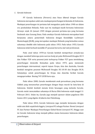 1. Garuda Indonesia 
PT Garuda Indonesia (Persero) atau biasa dikenal dengan Garuda 
Indonesia merupakan salah satu maskapai penerbangan terkemuka di Indonesia. 
Maskapai penerbangan ini pertama kali mengudara pada tahun 1940-an dalam 
era pendudukan Belanda. Pada saat itu maskapai masih bernama Indonesian 
Airways sejak 26 Januari 1949 dengan pesawat pertama-nya yang bernama 
Seulawah atau Gunung Emas. Pada awalnya Garuda Indonesia merupakan hasil 
kerjasama antara pemerintah Indonesia dengan Koninklijke Luchtvaart 
Maatschappij (KLM), yang merupakan maskapai Belanda yang kemudian semua 
sahamnya dimiliki oleh Indonesia pada tahun 1953. Pada tahun 1953, Garuda 
Indonesia telah berhasil memiliki 27 pesawat berserta staf-staf profesional. 
Pada awal tahun 1970-an Garuda kembali memperkuat armada-nya 
dengan membeli beberapa jenis narrow-body jet yaitu McDonnell-Douglas DC-9 
dan Fokker F28 serta pesawat jenis turboprop Fokker F27 guna mendukung 
penerbangan domestik. Kemudian pada tahun 1973, guna memenuhi 
penerbangan internasional, seperti tujuan Eropa, Asia dan Australia, Garuda 
kembali mengirim pesawat McDonnell Douglas DC-10-30 dan Douglas DC-8. 
Selanjutnya untuk penerbangan ke Eropa dan Amerika Serikat Garuda 
mengoperasikan Boeing 747-2U3B baru-nya. 
Pada tahun 2000, Garuda membentuk anak perusahaan yang bernama 
Citilink yang menawarkan penerbangan dengan biaya murah ke kota-kota di 
Indonesia. Setelah kembali menata krisis keuangan yang melanda Garuda. 
Garuda mulai mencatatkan sahamnya di Bursa Efek Indonesia sejak tanggal 11 
Februari 2011. Selain itu, Garuda juga menjadi sponsor dalam pagelaran SEA 
Games 2011 yang digelar di Jakarta dan Palembang. 
Pada tahun 2012, Garuda Indonesia juga menjalin kerjasama dengan 
salah satu klub sepak bola Inggris, Liverpool FC sebagai Partner Resmi Liverpool 
FC dan Partner Maskapai Penerbangan Global Resmi Liverpool FC. Hingga saat 
ini Garuda Indonesia tetap menjadi pilihan utama konsumen Indonesia dalam 
penerbangan. 
7 Observation of Airport 
 