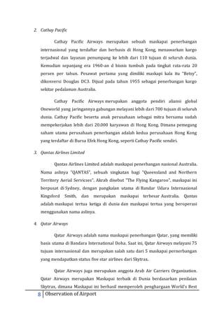 2. Cathay Pacific 
Cathay Pacific Airways merupakan sebuah maskapai penerbangan 
internasional yang terdaftar dan berbasis di Hong Kong, menawarkan kargo 
terjadwal dan layanan penumpang ke lebih dari 110 tujuan di seluruh dunia. 
Kemudian sepanjang era 1960-an d bisnis tumbuh pada tingkat rata-rata 20 
persen per tahun. Pesawat pertama yang dimiliki maskapi kala itu “Betsy”, 
dikonversi Douglas DC3. Dijual pada tahun 1955 sebagai penerbangan kargo 
sekitar pedalaman Australia. 
Cathay Pacific Airways merupakan anggota pendiri aliansi global 
Oneworld yang jaringannya gabungan melayani lebih dari 700 tujuan di seluruh 
dunia. Cathay Pacific beserta anak perusahaan sebagai mitra bersama sudah 
mempekerjakan lebih dari 20.000 karyawan di Hong Kong. Dimana pemegang 
saham utama perusahaan penerbangan adalah kedua perusahaan Hong Kong 
yang terdaftar di Bursa Efek Hong Kong, seperti Cathay Pacific sendiri. 
3. Qantas Airlines Limited 
Qantas Airlines Limited adalah maskapai penerbangan nasional Australia. 
Nama aslinya "QANTAS", sebuah singkatan bagi "Queensland and Northern 
Territory Aerial Servicses". Akrab disebut "The Flying Kangaroo", maskapai ini 
berpusat di Sydney, dengan pangkalan utama di Bandar Udara Internasional 
Kingsford Smith, dan merupakan maskapai terbesar Australia. Qantas 
adalah maskapai tertua ketiga di dunia dan maskapai tertua yang beroperasi 
menggunakan nama aslinya. 
4. Qatar Airways 
Qatar Airways adalah nama maskapai penerbangan Qatar, yang memiliki 
basis utama di Bandara International Doha. Saat ini, Qatar Airways melayani 75 
tujuan internasional dan merupakan salah satu dari 5 maskapai pernerbangan 
yang mendapatkan status five star airlines dari Skytrax. 
Qatar Airways juga merupakan anggota Arab Air Carriers Organization. 
Qatar Airways merupakan Maskapai terbaik di Dunia berdasarkan penilaian 
Skytrax, dimana Maskapai ini berhasil memperoleh penghargaan World's Best 
8 Observation of Airport 
 
