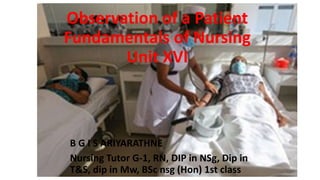 Observation of a Patient
Fundamentals of Nursing
Unit XVI
B G I S ARIYARATHNE
Nursing Tutor G-1, RN, DIP in NSg, Dip in
T&S, dip in Mw, BSc nsg (Hon) 1st class
 