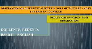 DOLLENTE, REDEN D.
BSED II – ENGLISH
OBSERVATION OF DIFFERENT ASPECTS IN NOLI ME TANGERE AND IN
THE PRESENT CONTEXT:
RIZAL’S OBSERVATION & MY
OBSERVATION
 
