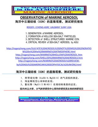 OBSERVATION of MARINE AEROSOL
海洋中云凝结核（CCN）的显微观察，测试研究报告
ROGER J CHENG-ASRC UALBANY SUNY USA
1, GENERATION of MARINE AEROSOL.
2, FORMATION of HOLLOW SEA-SALT PARTICLES.
3, DETECTION of SHELL STRUCTURED MARINE CCN.
4, CRITICAL REVIEW of SEA-SALT AEROSOL by AGU.
http://rogerjcheng.com/SULFATE%20AEROSOL%20(NOT%20DMS)%20GENERATIO
N%20in%20the%20MARINE%20ATMOSPHERE.html
http://rogerjcheng.com/MARINE%20HOLLOW%20AEROSOL.htm
http://rogerjcheng.com/SHELLED%20MARINE%20AEROSOLS.htm
http://rogerjcheng.com/MARINE%20AEROSOL%20REVIEW-
by%20AGU%20(AMERICAN%20GEOPHYSICAL%20UNION).html
海洋中云凝结核（CCN）的显微观察，测试研究报告
1, 附 带 硫化物（CaSO/4,MgSO/4）的气溶胶的测定。
2, 海 盐 颗粒空心球体的发现。
3， 氯化物（MgCl/2 和 KCl）在凝结核表面的证实。
纽约州立大学，大气科学研究中心郑均华研究员主持的科研项目
 