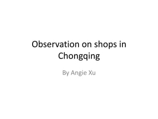 Observation on shops in
      Chongqing
       By Angie Xu
 