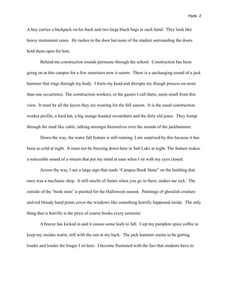 Hyde 2


A boy carries a backpack on his back and two large black bags in each hand. They look like

heavy instrument cases. He rushes to the door but none of the student surrounding the doors

hold them open for him.

       Behind me construction sounds permeate through the school. Construction has been

going on at this campus for a few semesters now it seems. There is a unchanging sound of a jack

hammer that rings through my body. I hurts my head and disrupts my though process on more

than one occurrence. The construction workers, or the gazers I call them, seem small from this

view. It must be all the layers they are wearing for the fall season. It is the usual construction

worker profile, a hard hat, a big orange hooded sweatshirts and the dirty old jeans. They tromp

through the mud like cattle, talking amongst themselves over the sounds of the jackhammer.

       Down the way, the water fall feature is still running. I am surprised by this because it has

been so cold at night. It must not be freezing down here in Salt Lake at night. The feature makes

a noticeable sound of a stream that put my mind at ease when I sit with my eyes closed.

       Across the way, I see a large sign that reads “Campus Book Store” on the building that

once was a mechanic shop. It still smells of fumes when you go in there; makes me sick. The

outside of the ‘book store’ is painted for the Halloween season. Paintings of ghoulish creature

and red bloody hand prints cover the windows like something horrific happened inside. The only

thing that is horrific is the price of course books every semester.

       A breeze has kicked in and it causes some leafs to fall. I sip my pumpkin spice coffee to

keep my insides warm, still with the sun at my back. The jack hammer seems to be getting

louder and louder the longer I sit here. I become frustrated with the fact that students have to
 