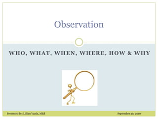 Observation Who, What, When, Where, How & why Presented by: Lillian Vania, MEd					September 29, 2010 