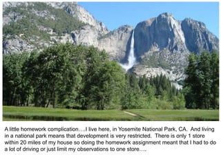 A little homework complication….I live here, in Yosemite National Park, CA. And living
in a national park means that development is very restricted. There is only 1 store
within 20 miles of my house so doing the homework assignment meant that I had to do
a lot of driving or just limit my observations to one store….
 