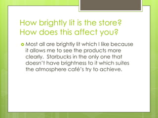 How brightly lit is the store?
How does this affect you?
 Most  all are brightly lit which I like because
 it allows me to see the products more
 clearly. Starbucks in the only one that
 doesn’t have brightness to it which suites
 the atmosphere café’s try to achieve.
 