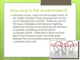 How loud is the environment?
   All have a buzz. Gap has the loudest music of
    all. Indigo has light music playing and not too
    much background chatter. Safeway just has
    the buzz of people and florescent lighting.
    Starbucks has jazz music playing and the buzz
    of people socializing and the call of
    customers drinks. Paper Rock Silver and the
    Banff Tea Company both are fairly quiet
    besides the conversations going on between
    customers and staff.
 