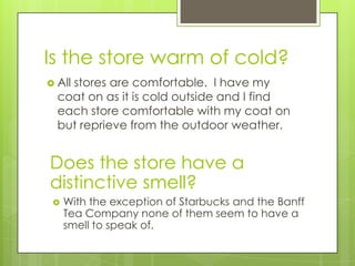 Is the store warm of cold?
 All
    stores are comfortable. I have my
  coat on as it is cold outside and I find
  each store comfortable with my coat on
  but reprieve from the outdoor weather.


Does the store have a
distinctive smell?
    With the exception of Starbucks and the Banff
     Tea Company none of them seem to have a
     smell to speak of.
 