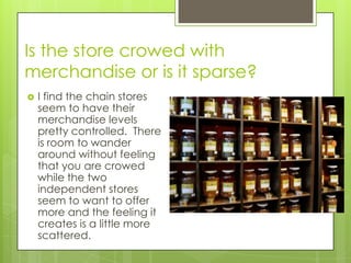 Is the store crowed with
merchandise or is it sparse?
   I find the chain stores
    seem to have their
    merchandise levels
    pretty controlled. There
    is room to wander
    around without feeling
    that you are crowed
    while the two
    independent stores
    seem to want to offer
    more and the feeling it
    creates is a little more
    scattered.
 
