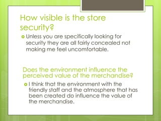 How visible is the store
security?
 Unlessyou are specifically looking for
 security they are all fairly concealed not
 making me feel uncomfortable.


Does the environment influence the
perceived value of the merchandise?
 I think that the environment with the
  friendly staff and the atmosphere that has
  been created do influence the value of
  the merchandise.
 