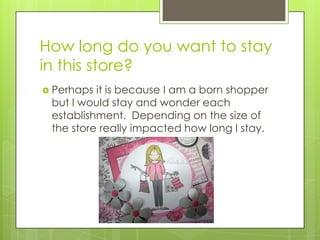 How long do you want to stay
in this store?
 Perhaps it is because I am a born shopper
 but I would stay and wonder each
 establishment. Depending on the size of
 the store really impacted how long I stay.
 