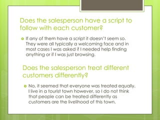 Does the salesperson have a script to
follow with each customer?
   If any of them have a script it doesn’t seem so.
    They were all typically a welcoming face and in
    most cases I was asked if I needed help finding
    anything or if I was just browsing.


Does the salesperson treat different
customers differently?
    No, it seemed that everyone was treated equally.
     I live in a tourist town however, so I do not think
     that people can be treated differently as
     customers are the livelihood of this town.
 