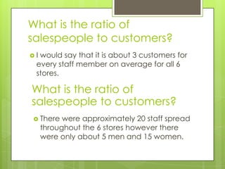 What is the ratio of
salespeople to customers?
Iwould say that it is about 3 customers for
 every staff member on average for all 6
 stores.

What is the ratio of
salespeople to customers?
 There    were approximately 20 staff spread
     throughout the 6 stores however there
     were only about 5 men and 15 women.
 