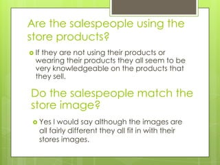Are the salespeople using the
store products?
 Ifthey are not using their products or
  wearing their products they all seem to be
  very knowledgeable on the products that
  they sell.

Do the salespeople match the
store image?
  Yes  I would say although the images are
   all fairly different they all fit in with their
   stores images.
 