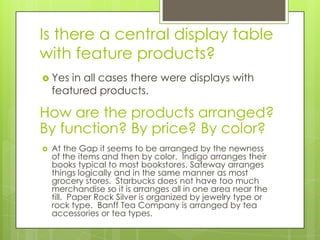 Is there a central display table
with feature products?
 Yes   in all cases there were displays with
    featured products.

How are the products arranged?
By function? By price? By color?
   At the Gap it seems to be arranged by the newness
    of the items and then by color. Indigo arranges their
    books typical to most bookstores. Safeway arranges
    things logically and in the same manner as most
    grocery stores. Starbucks does not have too much
    merchandise so it is arranges all in one area near the
    till. Paper Rock Silver is organized by jewelry type or
    rock type. Banff Tea Company is arranged by tea
    accessories or tea types.
 