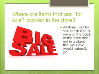 Where are items that are “for
sale” located in the store?
                    Allstores had for
                     sale areas and all
                     were at the back
                     of the store and
                     not in a place
                     that your eye
                     would naturally
                     go.
 