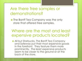 Are there free samples or
demonstrations?
 TheBanff Tea Company was the only
 store that offered free samples.


Where are the most and least
expensive products located?
   All but Starbucks, The Banff Tea Company
    and Safeway put their most expensive goods
    in the forefront. They feature them more
    prominently. The least expensive products
    seem to be closer to the ground or at the
    back of the store.
 