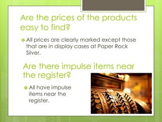 Are the prices of the products
easy to find?
 All prices are clearly marked except those
  that are in display cases at Paper Rock
  Silver.

Are there impulse items near
the register?
  Allhave impulse
   items near the
   register.
 