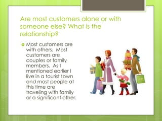 Are most customers alone or with
someone else? What is the
relationship?
   Most customers are
    with others. Most
    customers are
    couples or family
    members. As I
    mentioned earlier I
    live in a tourist town
    and most people at
    this time are
    traveling with family
    or a significant other.
 
