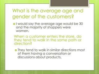 What is the average age and
gender of the customers?
Iwould say the average age would be 30
 and the majority of shoppers were
 women.
When a customer enters the store, do
they tend to walk in the same path or
direction?
 They    tend to walk in similar directions most
     of them having a conversation or
     discussions about products.
 