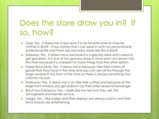 Does the store draw you in? If
so, how?
   Gap: Yes. It draws me in because it is my favorite store to shop for
    clothes in Banff. It has clothes that I can wear in both my personal and
    professional life and there are not many stores like this in Banff.
   Safeway: Yes. It draws me in because it is a grocery store and I need to
    get groceries. It is one of two grocery stores in town and I am drawn into
    this store because it is cheaper for many things than the other option.
   Paper Rock Silver: Yes. It draws me in because I like their variety of
    goods that they have in the store and you can see all this through the
    large window in the front of the store so there is always something that
    catches my eye.
   Starbucks: Yes. It draws me in as I like their coffee and because of the
    large front window you get pulled in by their latest seasonal beverage.
   Banff Tea Company: Yes. I really like the tea that they sell, the
    atmosphere and friendly service.
   Indigo: Yes. I like Indigo and their displays are always catchy and their
    knick knacks are entertaining.
 