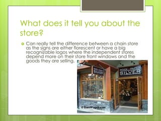 What does it tell you about the
store?
   Can really tell the difference between a chain store
    as the signs are either florescent or have a big
    recognizable logos where the independent stores
    depend more on their store front windows and the
    goods they are selling.
 