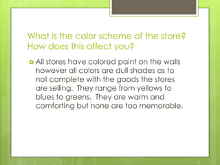 What is the color scheme of the store?
How does this affect you?
 Allstores have colored paint on the walls
  however all colors are dull shades as to
  not complete with the goods the stores
  are selling. They range from yellows to
  blues to greens. They are warm and
  comforting but none are too memorable.
 
