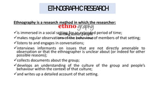 ETHNOGRAPHIC RESEARCH
Ethnography is a research method in which the researcher:
✓is immersed in a social setting for an extended period of time;
✓makes regular observations of the behaviour of members of that setting;
✓listens to and engages in conversations;
✓interviews informants on issues that are not directly amenable to
observation or that the ethnographer is unclear about (or indeed for other
possible reasons);
✓collects documents about the group;
✓develops an understanding of the culture of the group and people’s
behaviour within the context of that culture;
✓and writes up a detailed account of that setting.
 