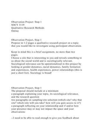 Observation Project: Step 1
SOCY 3119
Qualitative Research Methods
Online
Observation Project, Step 1
Propose in 1-2 pages a qualitative research project on a topic
that you would like to investigate using participant observation.
Keep in mind this is a brief assignment, no more than two
pages.
Choose a site that is interesting to you and reveals something to
us about the social world and is sociologically relevant.
Sociological relevance can be operationalized in this project by
looking at gender dynamics, racial dynamics, family formation
and experiences, health experiences, power relationships (this is
just a short list). Sociology is broad!
Observation Project, Step 1
The proposal should include at a minimum:
a paragraph explaining your topic, its sociological relevance,
and the research question
two paragraphs on sampling/site selection (which site? why that
site? which role will you take? how will you gain access to it?)
a paragraph reflecting on your relationship and if and/or how
your presence may or may not impact the space and your
observations
--I need to be able to read enough to give you feedback about
 