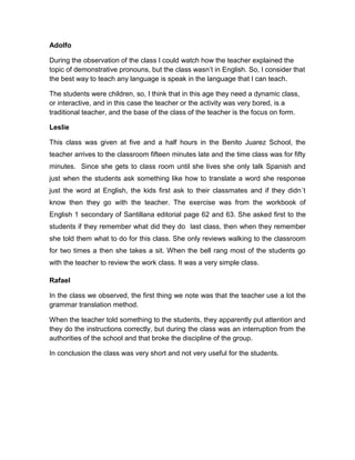 Adolfo

During the observation of the class I could watch how the teacher explained the
topic of demonstrative pronouns, but the class wasn’t in English. So, I consider that
the best way to teach any language is speak in the language that I can teach.

The students were children, so, I think that in this age they need a dynamic class,
or interactive, and in this case the teacher or the activity was very bored, is a
traditional teacher, and the base of the class of the teacher is the focus on form.

Leslie

This class was given at five and a half hours in the Benito Juarez School, the
teacher arrives to the classroom fifteen minutes late and the time class was for fifty
minutes. Since she gets to class room until she lives she only talk Spanish and
just when the students ask something like how to translate a word she response
just the word at English, the kids first ask to their classmates and if they didn´t
know then they go with the teacher. The exercise was from the workbook of
English 1 secondary of Santillana editorial page 62 and 63. She asked first to the
students if they remember what did they do last class, then when they remember
she told them what to do for this class. She only reviews walking to the classroom
for two times a then she takes a sit. When the bell rang most of the students go
with the teacher to review the work class. It was a very simple class.

Rafael

In the class we observed, the first thing we note was that the teacher use a lot the
grammar translation method.

When the teacher told something to the students, they apparently put attention and
they do the instructions correctly, but during the class was an interruption from the
authorities of the school and that broke the discipline of the group.

In conclusion the class was very short and not very useful for the students.
 