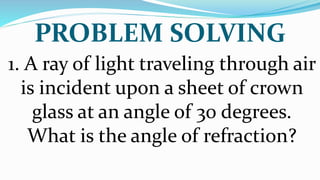 PROBLEM SOLVING
1. A ray of light traveling through air
is incident upon a sheet of crown
glass at an angle of 30 degrees.
What is the angle of refraction?
 