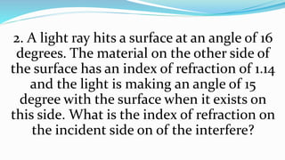 2. A light ray hits a surface at an angle of 16
degrees. The material on the other side of
the surface has an index of refraction of 1.14
and the light is making an angle of 15
degree with the surface when it exists on
this side. What is the index of refraction on
the incident side on of the interfere?
 