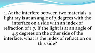 1. At the interfere between two materials, a
light ray is at an angle of 3 degrees with the
interface on a side with an index of
refraction of 1.7. If the light is at an angle of
4.5 degrees on the other side of the
interface, what is the index of refraction on
this side?
 