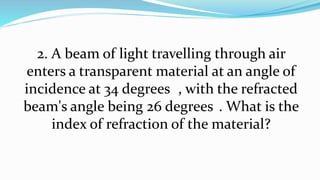 2. A beam of light travelling through air
enters a transparent material at an angle of
incidence at 34 degrees , with the refracted
beam's angle being 26 degrees . What is the
index of refraction of the material?
 