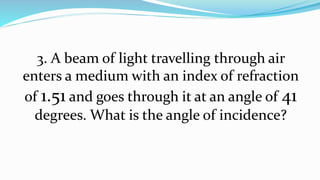3. A beam of light travelling through air
enters a medium with an index of refraction
of 1.51 and goes through it at an angle of 41
degrees. What is the angle of incidence?
 
