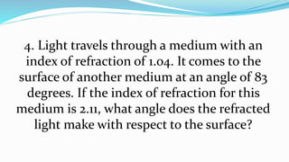 4. Light travels through a medium with an
index of refraction of 1.04. It comes to the
surface of another medium at an angle of 83
degrees. If the index of refraction for this
medium is 2.11, what angle does the refracted
light make with respect to the surface?
 