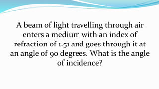 A beam of light travelling through air
enters a medium with an index of
refraction of 1.51 and goes through it at
an angle of 90 degrees. What is the angle
of incidence?
 