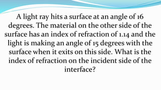 A light ray hits a surface at an angle of 16
degrees. The material on the other side of the
surface has an index of refraction of 1.14 and the
light is making an angle of 15 degrees with the
surface when it exits on this side. What is the
index of refraction on the incident side of the
interface?
 