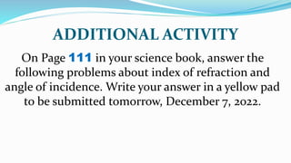 ADDITIONAL ACTIVITY
On Page 111 in your science book, answer the
following problems about index of refraction and
angle of incidence. Write your answer in a yellow pad
to be submitted tomorrow, December 7, 2022.
 