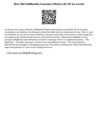 How Did Siddhartha Gautama Obtain Life Of An Ascetic
As the previous source indicates, Siddhartha Gautama passionately pursued the life of an ascetic.
According to one tradition, he ultimately reduced his daily food to a single grain of rice. After six year
of self denial, he was on the verge of death by starvation, and yet he was no closer to discovering how
one might escape rebirth and the sorrows of the mortal existence. Dharma from Buddha is a key
concept in Buddhism and in Hinduism. It had two meanings when it is capitalized it means, ´´The
Teachings´´. The other meaning is with the lower case dharma it means ´´The way things are´´.
Dharma has been thought as unchanging universal. The earliests writings from Vedas stated that only
sages can experience it. Later on the writings known as
... Get more on HelpWriting.net ...
 