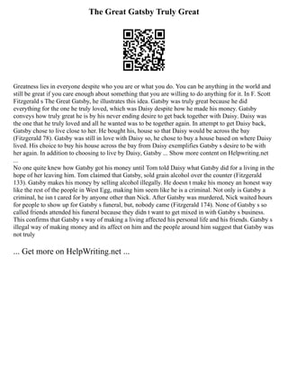 The Great Gatsby Truly Great
Greatness lies in everyone despite who you are or what you do. You can be anything in the world and
still be great if you care enough about something that you are willing to do anything for it. In F. Scott
Fitzgerald s The Great Gatsby, he illustrates this idea. Gatsby was truly great because he did
everything for the one he truly loved, which was Daisy despite how he made his money. Gatsby
conveys how truly great he is by his never ending desire to get back together with Daisy. Daisy was
the one that he truly loved and all he wanted was to be together again. In attempt to get Daisy back,
Gatsby chose to live close to her. He bought his, house so that Daisy would be across the bay
(Fitzgerald 78). Gatsby was still in love with Daisy so, he chose to buy a house based on where Daisy
lived. His choice to buy his house across the bay from Daisy exemplifies Gatsby s desire to be with
her again. In addition to choosing to live by Daisy, Gatsby ... Show more content on Helpwriting.net
...
No one quite knew how Gatsby got his money until Tom told Daisy what Gatsby did for a living in the
hope of her leaving him. Tom claimed that Gatsby, sold grain alcohol over the counter (Fitzgerald
133). Gatsby makes his money by selling alcohol illegally. He doesn t make his money an honest way
like the rest of the people in West Egg, making him seem like he is a criminal. Not only is Gatsby a
criminal, he isn t cared for by anyone other than Nick. After Gatsby was murdered, Nick waited hours
for people to show up for Gatsby s funeral, but, nobody came (Fitzgerald 174). None of Gatsby s so
called friends attended his funeral because they didn t want to get mixed in with Gatsby s business.
This confirms that Gatsby s way of making a living affected his personal life and his friends. Gatsby s
illegal way of making money and its affect on him and the people around him suggest that Gatsby was
not truly
... Get more on HelpWriting.net ...
 