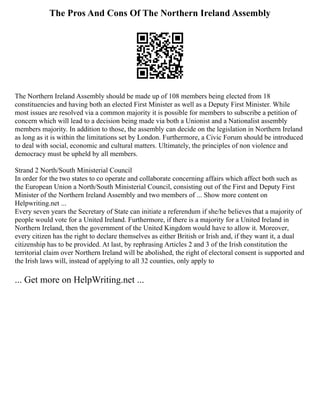 The Pros And Cons Of The Northern Ireland Assembly
The Northern Ireland Assembly should be made up of 108 members being elected from 18
constituencies and having both an elected First Minister as well as a Deputy First Minister. While
most issues are resolved via a common majority it is possible for members to subscribe a petition of
concern which will lead to a decision being made via both a Unionist and a Nationalist assembly
members majority. In addition to those, the assembly can decide on the legislation in Northern Ireland
as long as it is within the limitations set by London. Furthermore, a Civic Forum should be introduced
to deal with social, economic and cultural matters. Ultimately, the principles of non violence and
democracy must be upheld by all members.
Strand 2 North/South Ministerial Council
In order for the two states to co operate and collaborate concerning affairs which affect both such as
the European Union a North/South Ministerial Council, consisting out of the First and Deputy First
Minister of the Northern Ireland Assembly and two members of ... Show more content on
Helpwriting.net ...
Every seven years the Secretary of State can initiate a referendum if she/he believes that a majority of
people would vote for a United Ireland. Furthermore, if there is a majority for a United Ireland in
Northern Ireland, then the government of the United Kingdom would have to allow it. Moreover,
every citizen has the right to declare themselves as either British or Irish and, if they want it, a dual
citizenship has to be provided. At last, by rephrasing Articles 2 and 3 of the Irish constitution the
territorial claim over Northern Ireland will be abolished, the right of electoral consent is supported and
the Irish laws will, instead of applying to all 32 counties, only apply to
... Get more on HelpWriting.net ...
 