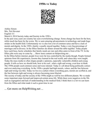 1950s vs Today
Ashley Simon
Mrs. Teri Hevener
English 111
March 8, 2014 Society today and Society in the 1950 s
In the past sixty years are country has seen overwhelming change. Some change has been for the best,
while much has been for the worse. We ve seen amazing advancements in technology and made huge
strides in the health field. Unfortunately we ve also lost a lot of common sense and have a lack of
morals and dignity. In the 1950 s family s usually stayed together. Today a very big percentage of
marriages end in divorce. In the fifties families ate dinner around the table together. Today people
have such busy, hectic schedules that family meals are rare and often eaten in front of the TV. In the
fifties jobs were easy to come by. ... Show more content on Helpwriting.net ...
In the fifties before internet, people lives were far less controlled by the media though. People formed
opinions from life experiences, lessons they learned in the real world, and values they were taught.
Today the mass media to often shapes people s opinions, especially vulnerable children and young
people. It tells us how we should look, how to be cool , what s right and wrong, even how to think.
The 1950s people used common sense and were rational. Today it s all about being politically correct
and over analyzing everything. In the 1950s s people had high morals, values, and the line between
right and wrong was thin. Today we live in a culture where everything goes, morals are scoffed at, and
the line between right and wrong is always becoming more blurred.
The society of today and the society of the 1950s might as well be two different planets. We ve made
some important steps forward and improved certain areas life. While there were negatives in the 50s
such as segregation and lack of understanding in the medical field, I think there is a lot we can learn
from the fifties and what made it such a great time in our
... Get more on HelpWriting.net ...
 
