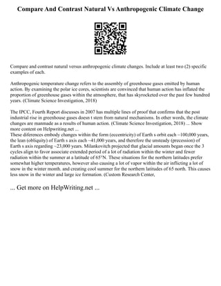 Compare And Contrast Natural Vs Anthropogenic Climate Change
Compare and contrast natural versus anthropogenic climate changes. Include at least two (2) specific
examples of each.
Anthropogenic temperature change refers to the assembly of greenhouse gases emitted by human
action. By examining the polar ice cores, scientists are convinced that human action has inflated the
proportion of greenhouse gases within the atmosphere, that has skyrocketed over the past few hundred
years. (Climate Science Investigation, 2018)
The IPCC, Fourth Report discusses in 2007 has multiple lines of proof that confirms that the post
industrial rise in greenhouse gases doesn t stem from natural mechanisms. In other words, the climate
changes are manmade as a results of human action. (Climate Science Investigation, 2018) ... Show
more content on Helpwriting.net ...
These diferences embody changes within the form (eccentricity) of Earth s orbit each ~100,000 years,
the lean (obliquity) of Earth s axis each ~41,000 years, and therefore the unsteady (precession) of
Earth s axis regarding ~23,000 years. Milankovitch projected that glacial amounts began once the 3
cycles align to favor associate extended period of a lot of radiation within the winter and fewer
radiation within the summer at a latitude of 65°N. These situations for the northern latitudes prefer
somewhat higher temperatures, however also causing a lot of vapor within the air inflicting a lot of
snow in the winter month. and creating cool summer for the northern latitudes of 65 north. This causes
less snow in the winter and large ice formation. (Custom Research Center,
... Get more on HelpWriting.net ...
 