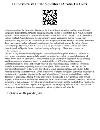 In The Aftermath Of The September 11 Attacks, The United
In the aftermath of the September 11 attacks, the United States, including its allies, waged brutal
campaigns directed at the Al Qaeda leadership and, the Taliban in the Middle East. America s fight
against terrorism nonetheless consumed billions of dollars since the 9/11 attacks. Earlier, countries
such as England, Spain, Italy, and Russia, similarly waged wars against the Provisional Irish
Republican Army, Euskadi Ta Askatasuna, the Red Brigades and the Chechnya separatists. In most of
these cases, research shed light on the mechanisms that led to the demise or the defeat of these
terrorist groups. However, when it comes to similar groups located in the southern hemispheric
countries such as Nigeria, the mechanisms leading to the group ... Show more content on
Helpwriting.net ...
Corruption may undermine the fight against terrorism by draining public resources, and trust in
government institutions. As one scholar puts it, corruption begets distrust, which begets disorder,
which breeds a host of other evils. The expectation is that countries or regimes in the developing
world witnessing an aggravated grand corruption will have difficulties curbing terrorism.
Comprehending how illegal and corrupt behavior cause systemic damage to national security is
essential to how states, especially, weaker states, plan to defeat terrorism. It will also aid the
international community to know how and where to direct foreign assistance and military aid to
countries battling against terrorism. As this study seeks to explain how grand corruption underlies CT
campaigns, it is important to establish the study s boundaries. Terrorism is a loaded term, and its
definition is questioned. Despite it being analytically elusive and a highly contested term, for the
purpose of this research, it embodies a systematic use of indiscriminate violence directed at civilian to
influence a wider audience. The violent component is asymmetric, and the mode of deployment of the
force falls outside the forms of political struggles such as insurgency and civil wars. Violence and
coercing are intended to cause fear among the civilian population and when the
... Get more on HelpWriting.net ...
 