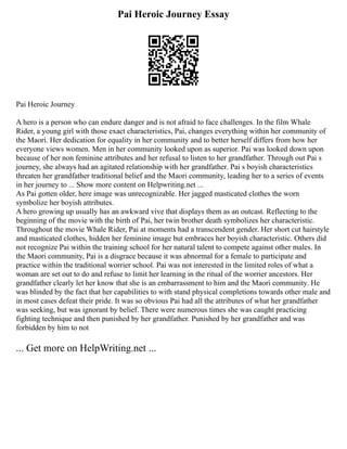 Pai Heroic Journey Essay
Pai Heroic Journey
A hero is a person who can endure danger and is not afraid to face challenges. In the film Whale
Rider, a young girl with those exact characteristics, Pai, changes everything within her community of
the Maori. Her dedication for equality in her community and to better herself differs from how her
everyone views women. Men in her community looked upon as superior. Pai was looked down upon
because of her non feminine attributes and her refusal to listen to her grandfather. Through out Pai s
journey, she always had an agitated relationship with her grandfather. Pai s boyish characteristics
threaten her grandfather traditional belief and the Maori community, leading her to a series of events
in her journey to ... Show more content on Helpwriting.net ...
As Pai gotten older, here image was unrecognizable. Her jagged masticated clothes the worn
symbolize her boyish attributes.
A hero growing up usually has an awkward vive that displays them as an outcast. Reflecting to the
beginning of the movie with the birth of Pai, her twin brother death symbolizes her characteristic.
Throughout the movie Whale Rider, Pai at moments had a transcendent gender. Her short cut hairstyle
and masticated clothes, hidden her feminine image but embraces her boyish characteristic. Others did
not recognize Pai within the training school for her natural talent to compete against other males. In
the Maori community, Pai is a disgrace because it was abnormal for a female to participate and
practice within the traditional worrier school. Pai was not interested in the limited roles of what a
woman are set out to do and refuse to limit her learning in the ritual of the worrier ancestors. Her
grandfather clearly let her know that she is an embarrassment to him and the Maori community. He
was blinded by the fact that her capabilities to with stand physical completions towards other male and
in most cases defeat their pride. It was so obvious Pai had all the attributes of what her grandfather
was seeking, but was ignorant by belief. There were numerous times she was caught practicing
fighting technique and then punished by her grandfather. Punished by her grandfather and was
forbidden by him to not
... Get more on HelpWriting.net ...
 