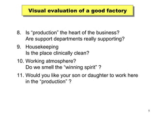 Visual evaluation of a good factory 8.  Is “production” the heart of the business? Are support departments really supporting? 9.  Housekeeping Is the place clinically clean? 10. Working atmosphere? Do we smell the “winning spirit” ? 11. Would you like your son or daughter to work here in the “production” ? 